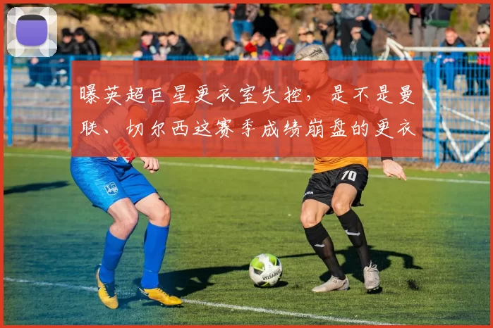 曝英超巨星更衣室失控，是不是曼联、切尔西这赛季成绩崩盘的更衣室真相