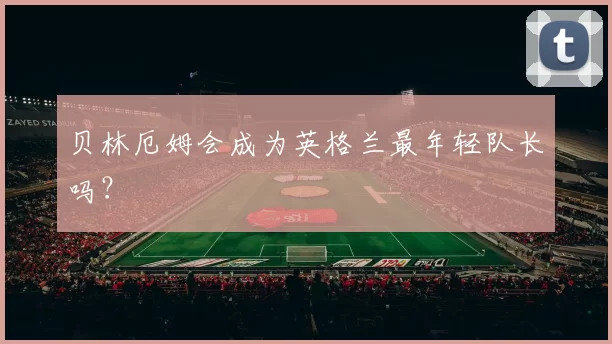 贝林厄姆会成为英格兰最年轻队长吗？