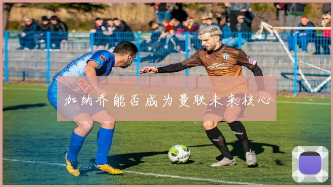 加纳乔能否成为曼联未来核心